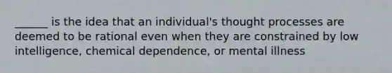 ______ is the idea that an individual's thought processes are deemed to be rational even when they are constrained by low intelligence, chemical dependence, or mental illness