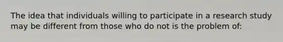 The idea that individuals willing to participate in a research study may be different from those who do not is the problem of: