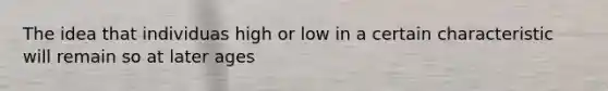 The idea that individuas high or low in a certain characteristic will remain so at later ages