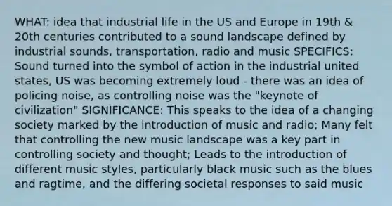 WHAT: idea that industrial life in the US and Europe in 19th & 20th centuries contributed to a sound landscape defined by industrial sounds, transportation, radio and music SPECIFICS: Sound turned into the symbol of action in the industrial united states, US was becoming extremely loud - there was an idea of policing noise, as controlling noise was the "keynote of civilization" SIGNIFICANCE: This speaks to the idea of a changing society marked by the introduction of music and radio; Many felt that controlling the new music landscape was a key part in controlling society and thought; Leads to the introduction of different music styles, particularly black music such as the blues and ragtime, and the differing societal responses to said music