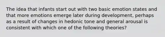 The idea that infants start out with two basic emotion states and that more emotions emerge later during development, perhaps as a result of changes in hedonic tone and general arousal is consistent with which one of the following theories?