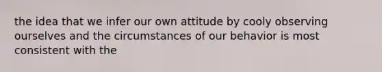 the idea that we infer our own attitude by cooly observing ourselves and the circumstances of our behavior is most consistent with the