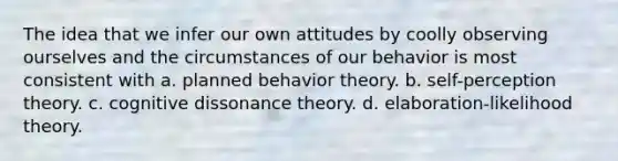 The idea that we infer our own attitudes by coolly observing ourselves and the circumstances of our behavior is most consistent with a. planned behavior theory. b. self-perception theory. c. cognitive dissonance theory. d. elaboration-likelihood theory.