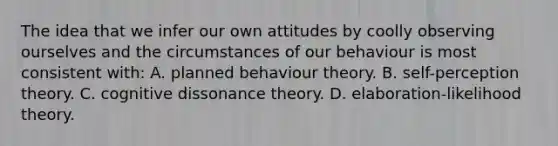 The idea that we infer our own attitudes by coolly observing ourselves and the circumstances of our behaviour is most consistent with: A. planned behaviour theory. B. self-perception theory. C. cognitive dissonance theory. D. elaboration-likelihood theory.