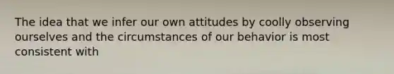 The idea that we infer our own attitudes by coolly observing ourselves and the circumstances of our behavior is most consistent with