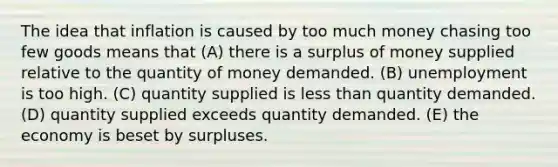 The idea that inflation is caused by too much money chasing too few goods means that (A) there is a surplus of money supplied relative to the quantity of money demanded. (B) unemployment is too high. (C) quantity supplied is less than quantity demanded. (D) quantity supplied exceeds quantity demanded. (E) the economy is beset by surpluses.