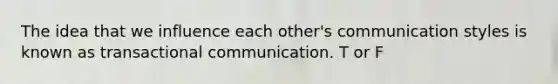 The idea that we influence each other's communication styles is known as transactional communication. T or F