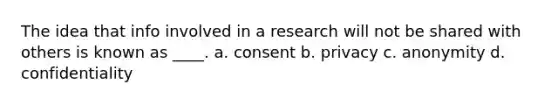 The idea that info involved in a research will not be shared with others is known as ____. a. consent b. privacy c. anonymity d. confidentiality