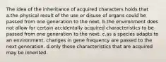 The idea of the inheritance of acquired characters holds that a.the physical result of the use or disuse of organs could be passed from one generation to the next. b.the environment does not allow for certain accidentally acquired characteristics to be passed from one generation to the next. c.as a species adapts to an environment, changes in gene frequency are passed to the next generation. d.only those characteristics that are acquired may be inherited.