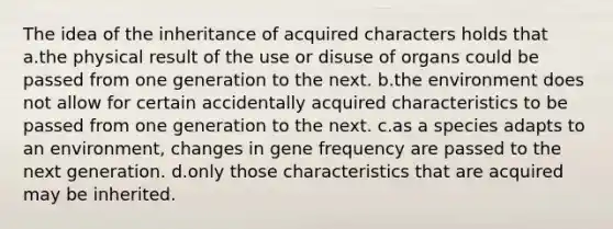 The idea of the inheritance of acquired characters holds that a.the physical result of the use or disuse of organs could be passed from one generation to the next. b.the environment does not allow for certain accidentally acquired characteristics to be passed from one generation to the next. c.as a species adapts to an environment, changes in gene frequency are passed to the next generation. d.only those characteristics that are acquired may be inherited.