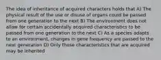 The idea of inheritance of acquired characters holds that A) The physical result of the use or disuse of organs could be passed from one generation to the next B) The environment does not allow for certain accidentally acquired characteristics to be passed from one generation to the next C) As a species adapts to an environment, changes in gene frequency are passed to the next generation D) Only those characteristics that are acquired may be inherited