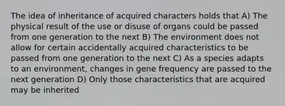 The idea of inheritance of acquired characters holds that A) The physical result of the use or disuse of organs could be passed from one generation to the next B) The environment does not allow for certain accidentally acquired characteristics to be passed from one generation to the next C) As a species adapts to an environment, changes in gene frequency are passed to the next generation D) Only those characteristics that are acquired may be inherited