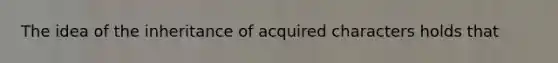 The idea of the inheritance of acquired characters holds that