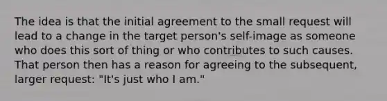 The idea is that the initial agreement to the small request will lead to a change in the target person's self-image as someone who does this sort of thing or who contributes to such causes. That person then has a reason for agreeing to the subsequent, larger request: "It's just who I am."