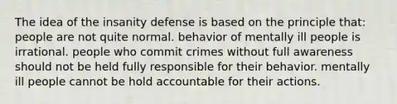 The idea of the insanity defense is based on the principle that: people are not quite normal. behavior of mentally ill people is irrational. people who commit crimes without full awareness should not be held fully responsible for their behavior. mentally ill people cannot be hold accountable for their actions.