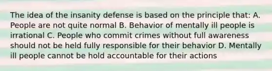 The idea of the insanity defense is based on the principle that: A. People are not quite normal B. Behavior of mentally ill people is irrational C. People who commit crimes without full awareness should not be held fully responsible for their behavior D. Mentally ill people cannot be hold accountable for their actions