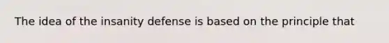 The idea of the insanity defense is based on the principle that