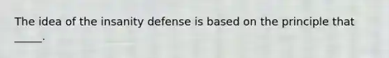 The idea of the insanity defense is based on the principle that _____.