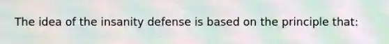 The idea of the insanity defense is based on the principle that: