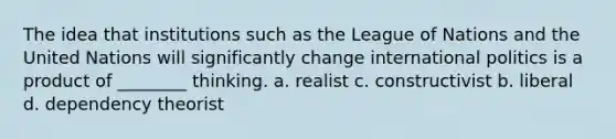 The idea that institutions such as the League of Nations and the United Nations will significantly change international politics is a product of ________ thinking. a. realist c. constructivist b. liberal d. dependency theorist