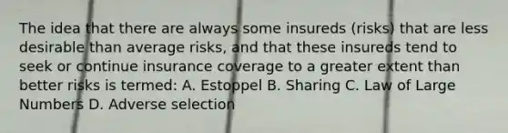 The idea that there are always some insureds (risks) that are less desirable than average risks, and that these insureds tend to seek or continue insurance coverage to a greater extent than better risks is termed: A. Estoppel B. Sharing C. Law of Large Numbers D. Adverse selection