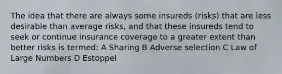 The idea that there are always some insureds (risks) that are less desirable than average risks, and that these insureds tend to seek or continue insurance coverage to a greater extent than better risks is termed: A Sharing B Adverse selection C Law of Large Numbers D Estoppel