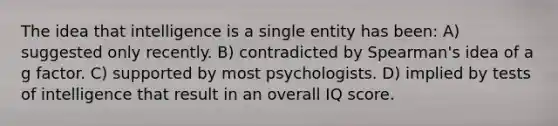 The idea that intelligence is a single entity has been: A) suggested only recently. B) contradicted by Spearman's idea of a g factor. C) supported by most psychologists. D) implied by tests of intelligence that result in an overall IQ score.