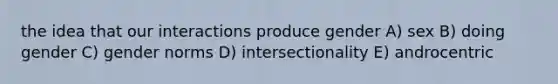 the idea that our interactions produce gender A) sex B) doing gender C) gender norms D) intersectionality E) androcentric