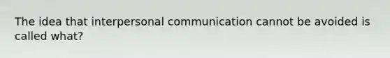 The idea that interpersonal communication cannot be avoided is called what?