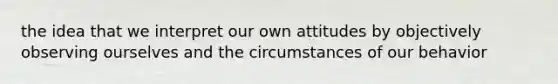 the idea that we interpret our own attitudes by objectively observing ourselves and the circumstances of our behavior