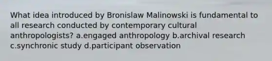 What idea introduced by Bronislaw Malinowski is fundamental to all research conducted by contemporary cultural anthropologists? a.engaged anthropology b.archival research c.synchronic study d.participant observation