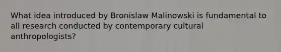 What idea introduced by Bronislaw Malinowski is fundamental to all research conducted by contemporary cultural anthropologists?