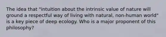 The idea that "intuition about the intrinsic value of nature will ground a respectful way of living with natural, non-human world" is a key piece of deep ecology. Who is a major proponent of this philosophy?