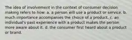 The idea of involvement in the context of consumer decision making refers to how: a. a person will use a product or service. b. much importance accompanies the choice of a product. c. an individual's past experience with a product makes the person more aware about it. d. the consumer first heard about a product or brand.