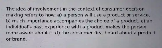 The idea of involvement in the context of consumer decision making refers to how: a) a person will use a product or service. b) much importance accompanies the choice of a product. c) an individual's past experience with a product makes the person more aware about it. d) the consumer first heard about a product or brand.