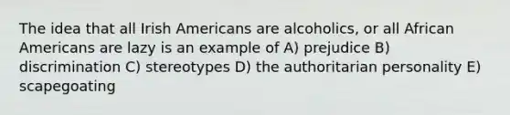 The idea that all Irish Americans are alcoholics, or all African Americans are lazy is an example of A) prejudice B) discrimination C) stereotypes D) the authoritarian personality E) scapegoating