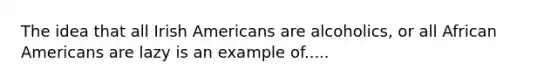 The idea that all Irish Americans are alcoholics, or all African Americans are lazy is an example of.....