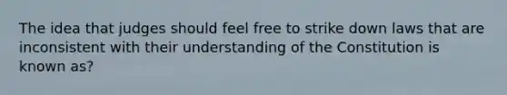 The idea that judges should feel free to strike down laws that are inconsistent with their understanding of the Constitution is known as?