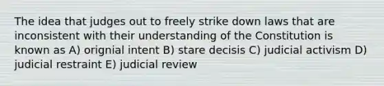 The idea that judges out to freely strike down laws that are inconsistent with their understanding of the Constitution is known as A) orignial intent B) stare decisis C) judicial activism D) judicial restraint E) judicial review