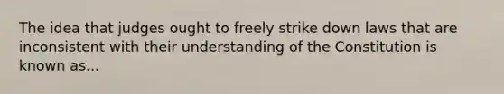 The idea that judges ought to freely strike down laws that are inconsistent with their understanding of the Constitution is known as...