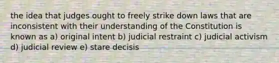 the idea that judges ought to freely strike down laws that are inconsistent with their understanding of the Constitution is known as a) original intent b) judicial restraint c) judicial activism d) judicial review e) stare decisis