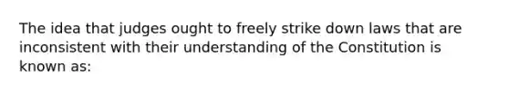 The idea that judges ought to freely strike down laws that are inconsistent with their understanding of the Constitution is known as: