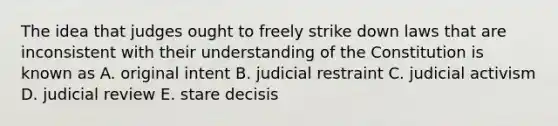 The idea that judges ought to freely strike down laws that are inconsistent with their understanding of the Constitution is known as A. original intent B. judicial restraint C. judicial activism D. judicial review E. stare decisis