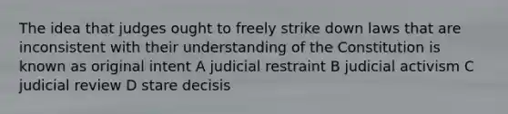 The idea that judges ought to freely strike down laws that are inconsistent with their understanding of the Constitution is known as original intent A judicial restraint B judicial activism C judicial review D stare decisis