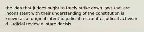 the idea that judges ought to freely strike down laws that are inconsistent with their understanding of the constitution is known as a. original intent b. judicial restraint c. judicial activism d. judicial review e. stare decisis