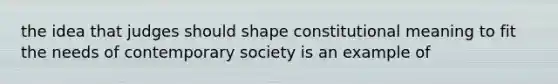 the idea that judges should shape constitutional meaning to fit the needs of contemporary society is an example of