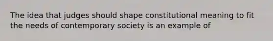 The idea that judges should shape constitutional meaning to fit the needs of contemporary society is an example of