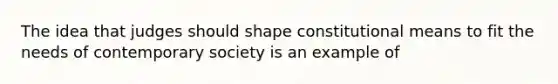 The idea that judges should shape constitutional means to fit the needs of contemporary society is an example of