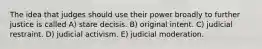 The idea that judges should use their power broadly to further justice is called A) stare decisis. B) original intent. C) judicial restraint. D) judicial activism. E) judicial moderation.