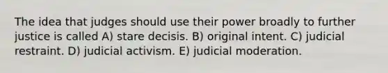 The idea that judges should use their power broadly to further justice is called A) stare decisis. B) original intent. C) judicial restraint. D) judicial activism. E) judicial moderation.